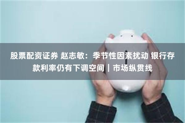 股票配资证券 赵志敏:季节性因素扰动 银行存款利率仍有下调空间|市场纵贯线