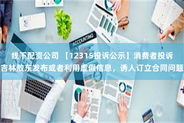线下配资公司 【12315投诉公示】消费者投诉吉林敖东发布或者利用虚假信息,诱人订立合同问题