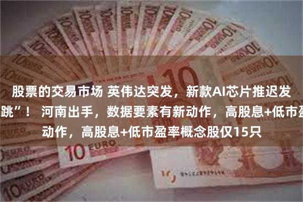 股票的交易市场 英伟达突发,新款AI芯片推迟发布,股价“上蹿下跳”! 河南出手,数据要素有新动作,高股息+低市盈率概念股仅15只