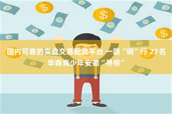 国内可靠的实盘交易配资平台 一路“铜”行 27名华裔青少年安徽“寻根”