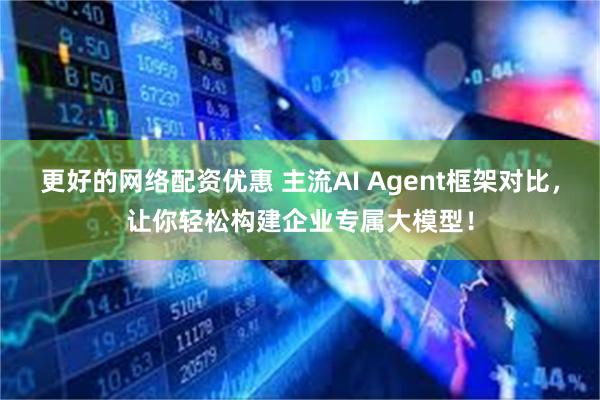更好的网络配资优惠 主流AI Agent框架对比,让你轻松构建企业专属大模型!