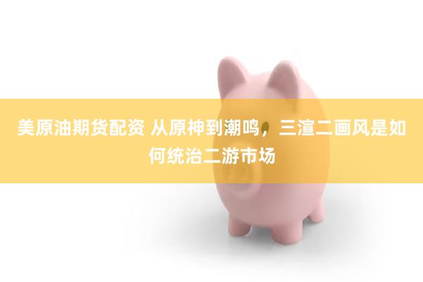 美原油期货配资 从原神到潮鸣,三渲二画风是如何统治二游市场