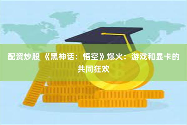 配资炒股 《黑神话：悟空》爆火：游戏和显卡的共同狂欢