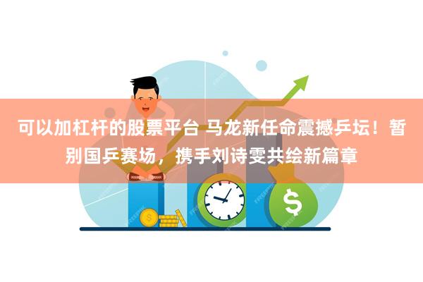可以加杠杆的股票平台 马龙新任命震撼乒坛!暂别国乒赛场,携手刘诗雯共绘新篇章