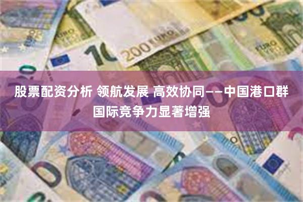 股票配资分析 领航发展 高效协同——中国港口群国际竞争力显著增强
