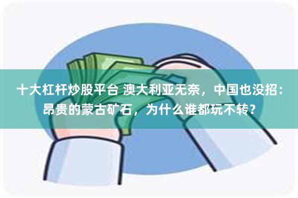 十大杠杆炒股平台 澳大利亚无奈,中国也没招:昂贵的蒙古矿石,为什么谁都玩不转?