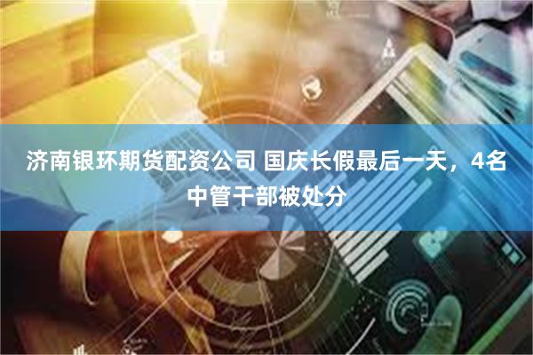 济南银环期货配资公司 国庆长假最后一天,4名中管干部被处分