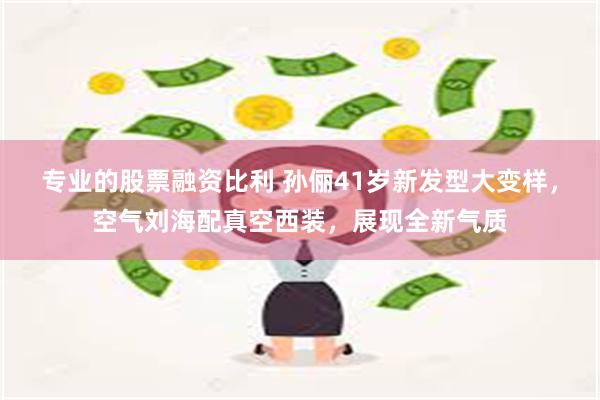 专业的股票融资比利 孙俪41岁新发型大变样，空气刘海配真空西装，展现全新气质