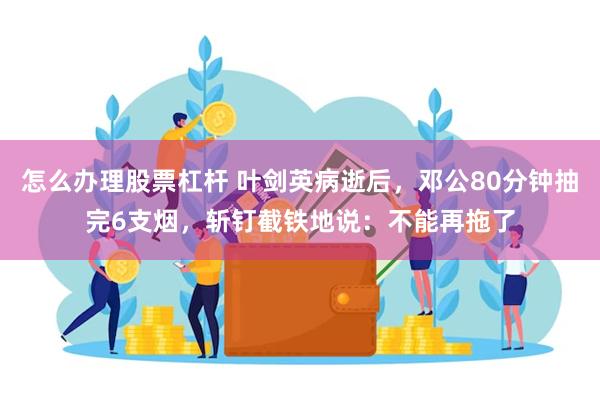 怎么办理股票杠杆 叶剑英病逝后，邓公80分钟抽完6支烟，斩钉截铁地说：不能再拖了