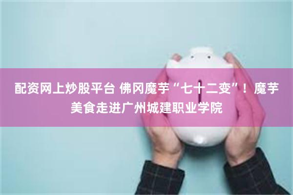 配资网上炒股平台 佛冈魔芋“七十二变”！魔芋美食走进广州城建职业学院