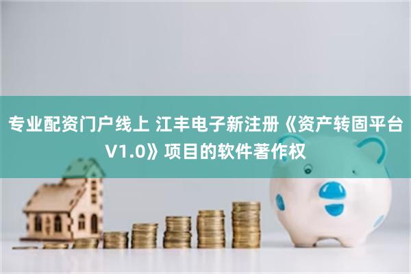 专业配资门户线上 江丰电子新注册《资产转固平台V1.0》项目的软件著作权