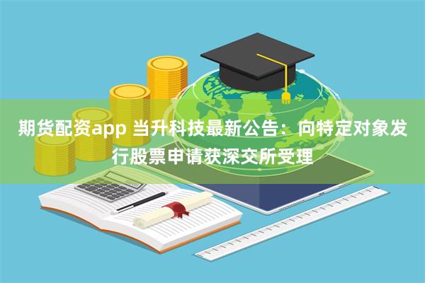 期货配资app 当升科技最新公告：向特定对象发行股票申请获深交所受理