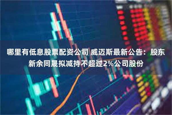 哪里有低息股票配资公司 威迈斯最新公告：股东新余同晟拟减持不超过2%公司股份