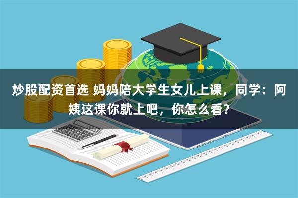 炒股配资首选 妈妈陪大学生女儿上课，同学：阿姨这课你就上吧，你怎么看？