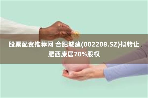股票配资推荐网 合肥城建(002208.SZ)拟转让肥西康居70%股权