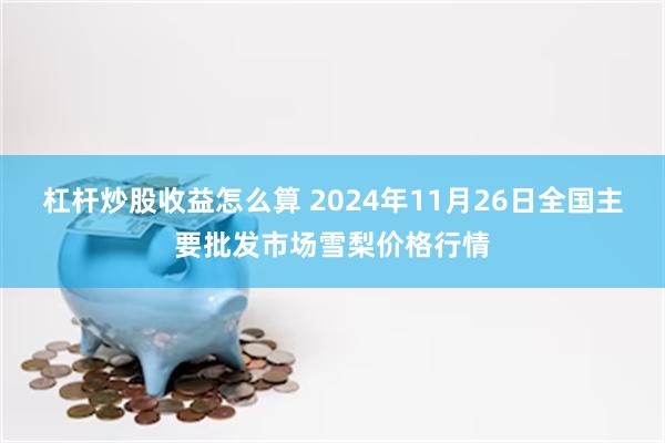 杠杆炒股收益怎么算 2024年11月26日全国主要批发市场雪梨价格行情