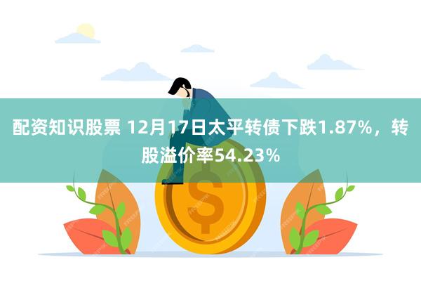配资知识股票 12月17日太平转债下跌1.87%，转股溢价率54.23%