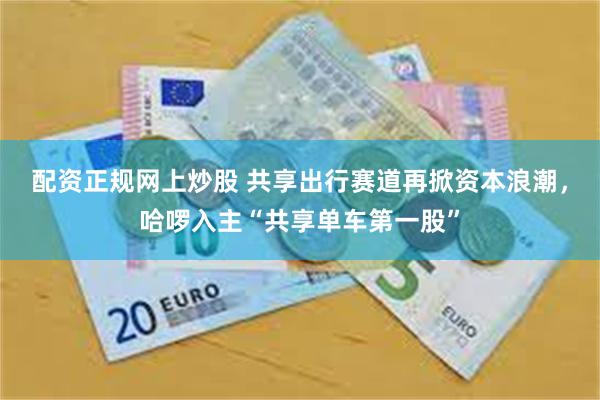 配资正规网上炒股 共享出行赛道再掀资本浪潮，哈啰入主“共享单车第一股”