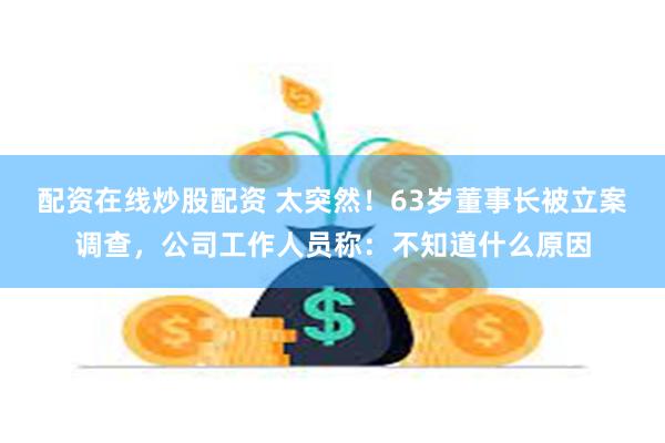 配资在线炒股配资 太突然！63岁董事长被立案调查，公司工作人员称：不知道什么原因