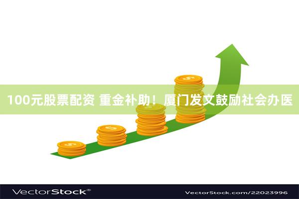 100元股票配资 重金补助!厦门发文鼓励社会办医