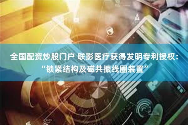全国配资炒股门户 联影医疗获得发明专利授权：“锁紧结构及磁共振线圈装置”