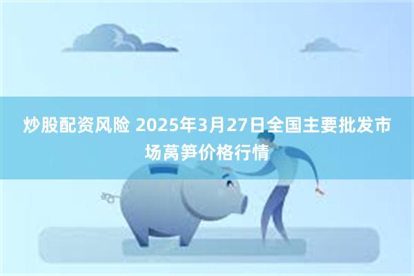 炒股配资风险 2025年3月27日全国主要批发市场莴笋价格行情