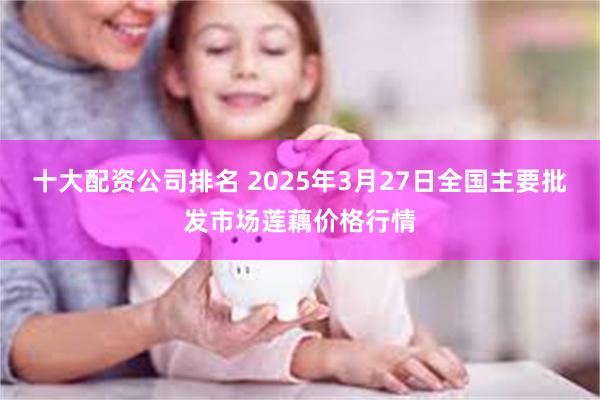 十大配资公司排名 2025年3月27日全国主要批发市场莲藕价格行情