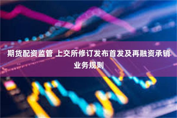 期货配资监管 上交所修订发布首发及再融资承销业务规则