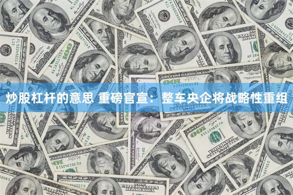 炒股杠杆的意思 重磅官宣：整车央企将战略性重组