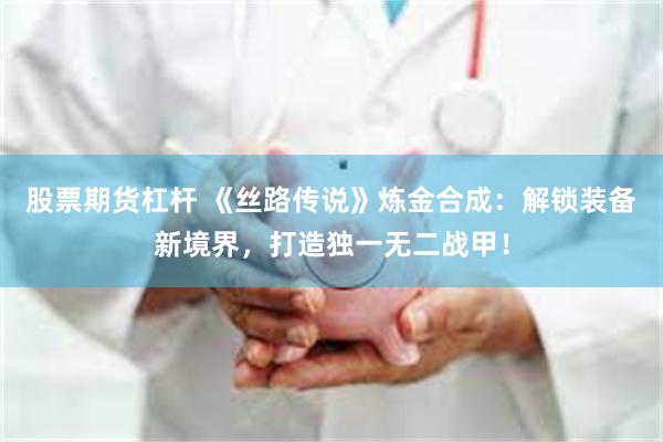 股票期货杠杆 《丝路传说》炼金合成：解锁装备新境界，打造独一无二战甲！