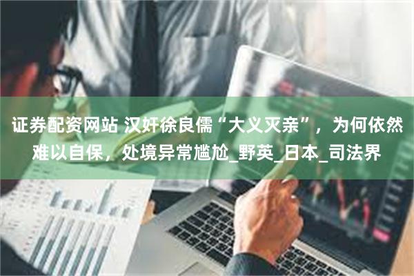 证券配资网站 汉奸徐良儒“大义灭亲”，为何依然难以自保，处境异常尴尬_野英_日本_司法界