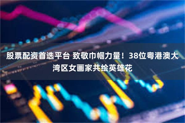 股票配资首选平台 致敬巾帼力量！38位粤港澳大湾区女画家共绘英雄花