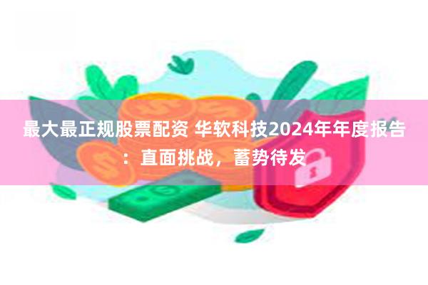 最大最正规股票配资 华软科技2024年年度报告：直面挑战，蓄势待发
