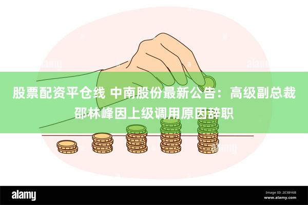 股票配资平仓线 中南股份最新公告：高级副总裁邵林峰因上级调用原因辞职