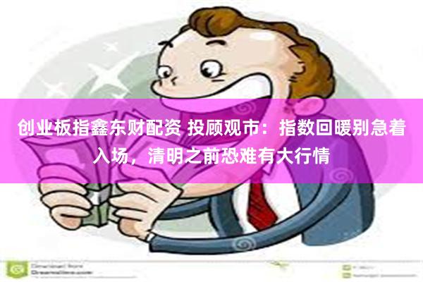 创业板指鑫东财配资 投顾观市：指数回暖别急着入场，清明之前恐难有大行情