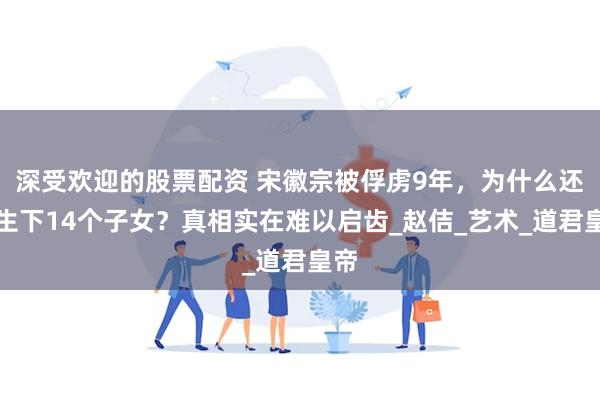 深受欢迎的股票配资 宋徽宗被俘虏9年，为什么还能生下14个子女？真相实在难以启齿_赵佶_艺术_道君皇帝