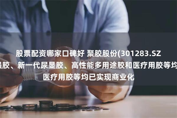股票配资哪家口碑好 聚胶股份(301283.SZ)：新产品湿强胶、新一代尿显胶、高性能多用途胶和医疗用胶等均已实现商业化