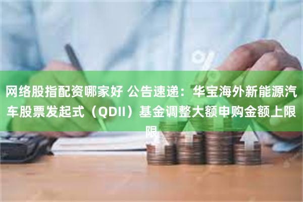 网络股指配资哪家好 公告速递：华宝海外新能源汽车股票发起式（QDII）基金调整大额申购金额上限