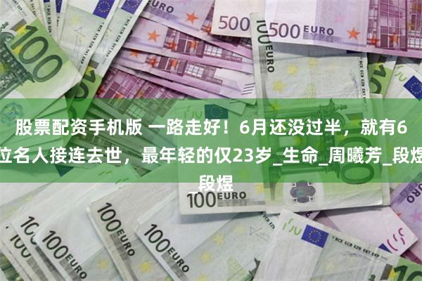 股票配资手机版 一路走好！6月还没过半，就有6位名人接连去世，最年轻的仅23岁_生命_周曦芳_段煜