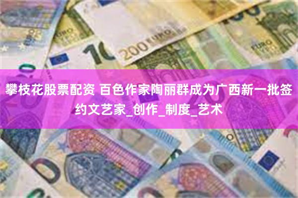 攀枝花股票配资 百色作家陶丽群成为广西新一批签约文艺家_创作_制度_艺术