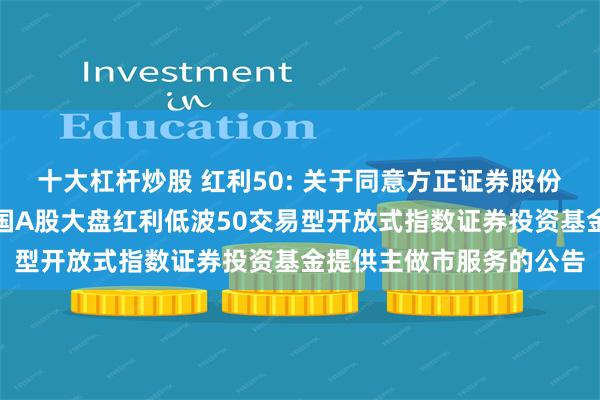 十大杠杆炒股 红利50: 关于同意方正证券股份有限公司为南方标普中国A股大盘红利低波50交易型开放式指数证券投资基金提供主做市服务的公告