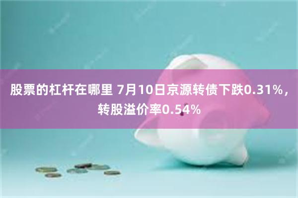 股票的杠杆在哪里 7月10日京源转债下跌0.31%，转股溢价率0.54%