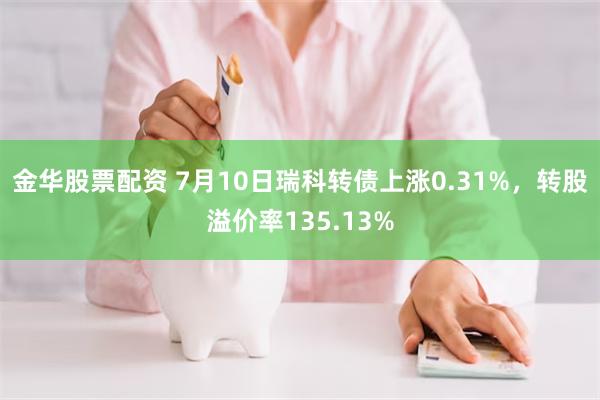 金华股票配资 7月10日瑞科转债上涨0.31%，转股溢价率135.13%