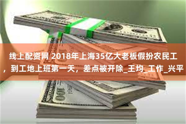 线上配资网 2018年上海35亿大老板假扮农民工，到工地上班第一天，差点被开除_王均_工作_兴平