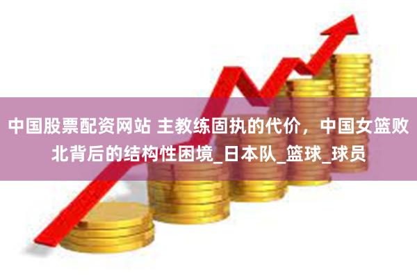 中国股票配资网站 主教练固执的代价，中国女篮败北背后的结构性困境_日本队_篮球_球员