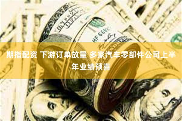 期指配资 下游订单放量 多家汽车零部件公司上半年业绩预喜