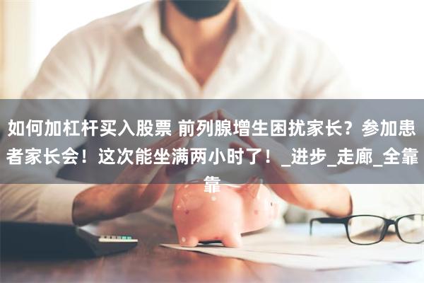 如何加杠杆买入股票 前列腺增生困扰家长？参加患者家长会！这次能坐满两小时了！_进步_走廊_全靠