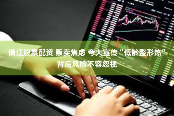 镇江股票配资 贩卖焦虑 夸大宣传“低龄整形热”背后风险不容忽视