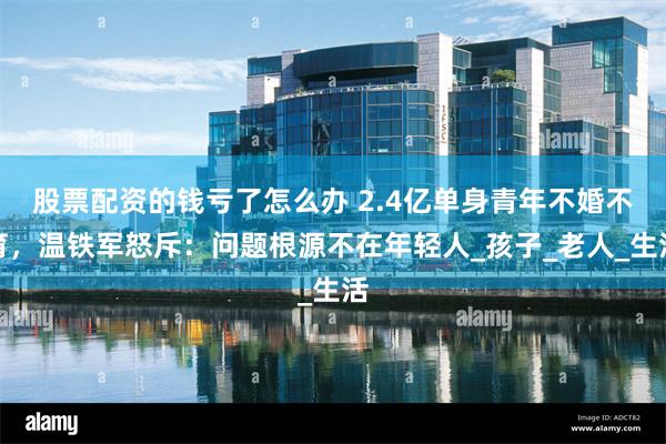 股票配资的钱亏了怎么办 2.4亿单身青年不婚不育，温铁军怒斥：问题根源不在年轻人_孩子_老人_生活