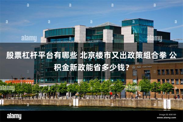 股票杠杆平台有哪些 北京楼市又出政策组合拳 公积金新政能省多少钱？